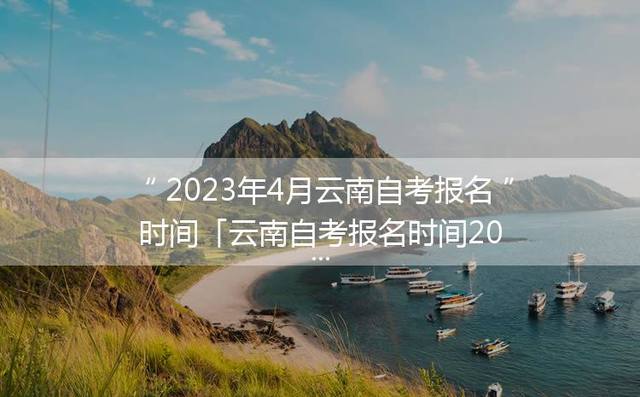 2023年4月云南自考报名时间「云南自考报名时间2024年下半年」