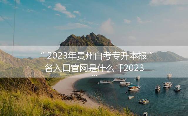 2023年贵州自考专升本报名入口官网是什么「2023年贵州专升本院校及专业」