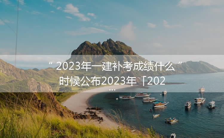2023年一建补考成绩什么时候公布2023年「2023年一建」